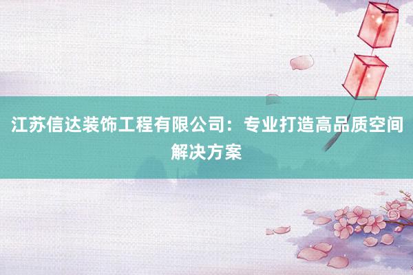 江苏信达装饰工程有限公司：专业打造高品质空间解决方案